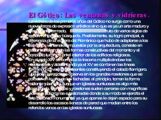 El Gótico: Las ventanas y vidrieras. La vidriera de los primeros años del Gótico no surge como una nueva forma de expresión artística sino que es ya un arte maduro y plenamente formado,                                 fruto de varios siglos de experimentación y búsqueda. Posiblemente, su logro principal, a diferencia de la vidriera del Románico que hubo de adaptarse a los estrechos ventanales impuestos por la arquitectura, consiste en haber transformado las formas constructivas del momento y el concepto lumínico en el interior de los edificios religiosos. En el siglo XIV se complica la tracería multiplicándose los rosetoncitos y adelantando ya el XV se combinan las líneas formando curvas serpenteantes constituyendo el calado flamígero. Una cosa parecida se observa en los grandes rosetones que se colocan en lo alto de las fachadas: al principio, toman la forma radiante y sencilla aunque en iglesias suntuosas es algo más complicada. Ventanas y rosetones suelen cerrarse con magníficas vidrieras polícromas e historiadas donde a su modo se ejercita el arte pictórico monumental ya que apenas le dejan espacio para su desarrollo los escasos lienzos de pared que median entre los referidos vanos en las iglesias suntuosas . 