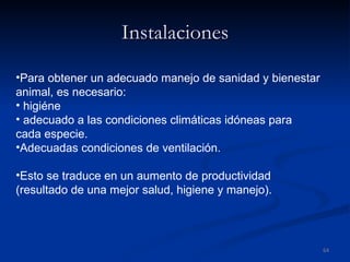 Instalaciones Para obtener un adecuado manejo de sanidad y bienestar animal, es necesario: higiéne adecuado a las condiciones climáticas idóneas para cada especie.  Adecuadas condiciones de ventilación. Esto se traduce en un aumento de productividad (resultado de una mejor salud, higiene y manejo). 
