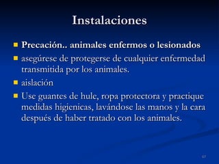 Instalaciones Precación.. animales enfermos o lesionados asegúrese de protegerse de cualquier enfermedad transmitida por los animales. aislación  Use guantes de hule, ropa protectora y practique medidas higienicas, lavándose las manos y la cara después de haber tratado con los animales. 