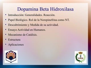 Dopamina Beta Hidroxilasa

Introducción: Generalidades. Reacción.

Papel Biológico. Rol de la Norepinefrina como NT.

Descubrimiento y Medida de su actividad.

Ensayo Actividad en Humanos.

Mecanismo de Catálisis.

Estructura

Aplicaciones
 