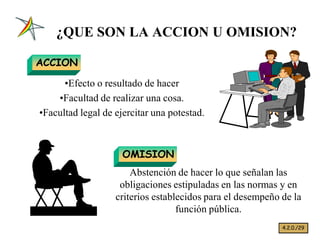 ¿QUE SON LA ACCION U OMISION?

ACCION

      ‡Efecto o resultado de hacer
    ‡Facultad de realizar una cosa.
‡Facultad legal de ejercitar una potestad.



                     OMISION
                       Abstención de hacer lo que señalan las
                    obligaciones estipuladas en las normas y en
                   criterios establecidos para el desempeño de la
                                   función pública.
                                                            4.2.0./29
 