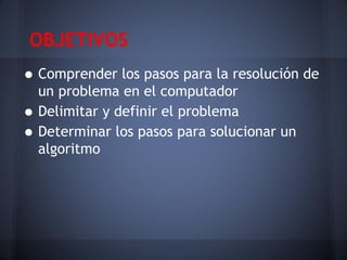 OBJETIVOS
• Comprender los pasos para la resolución de
    un problema en el computador
•   Delimitar y definir el problema
•   Determinar los pasos para solucionar un
    algoritmo
 