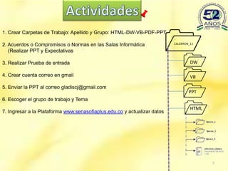 
1. Crear Carpetas de Trabajo: Apellido y Grupo: HTML-DW-VB-PDF-PPT

2. Acuerdos o Compromisos o Normas en las Salas Informática               CALDERON_11

   (Realizar PPT y Expectativas

3. Realizar Prueba de entrada                                                     DW

4. Crear cuenta correo en gmail
                                                                                  VB

5. Enviar la PPT al correo gladiscj@gmail.com
                                                                                 PPT



                                                                              
6. Escoger el grupo de trabajo y Tema
                                                                                   HTML
7. Ingresar a la Plataforma www.senasofiaplus.edu.co y actualizar datos




                                                                                          7
 