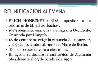 POLONIA: primer país  en aplicar reformar democráticas 1989.HUNGRÍA: decreta apertura de frontera con Austria.En este punto los  ciudadano de la RDA pueden pasar a RFA evitando el muro.Se levantan en contra de la Alemania   Oriental y su Líder Erich Honecker, quien debe dar paso a EgonKrenz que derriba el Muro 9 nov 1989. Helmut Kohl unifica la moneda. Y la unificación Alemana fue el 03 de octubre de 1990.Finalmente se reconoce  la soberanía de Hungría.PAÌSES  QUE SE REFORMAN