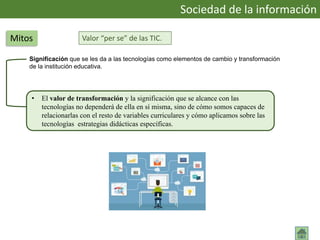 Valor “per se” de las TIC.
Significación que se les da a las tecnologías como elementos de cambio y transformación
de la institución educativa.
Sociedad de la información
Mitos
• El valor de transformación y la significación que se alcance con las
tecnologías no dependerá de ella en sí misma, sino de cómo somos capaces de
relacionarlas con el resto de variables curriculares y cómo aplicamos sobre las
tecnologías estrategias didácticas específicas.
 