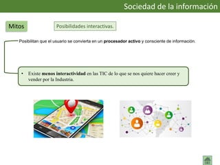 Posibilidades interactivas.
Posibilitan que el usuario se convierta en un procesador activo y consciente de información.
Sociedad de la información
Mitos
• Existe menos interactividad en las TIC de lo que se nos quiere hacer creer y
vender por la Industria.
 