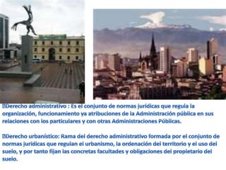 Derecho administrativo : Es el conjunto de normas jurídicas que regula la organización, funcionamiento ya atribuciones de la Administración pública en sus relaciones con los particulares y con otras Administraciones Públicas.Derecho urbanístico: Rama del derecho administrativo formada por el conjunto de normas jurídicas que regulan el urbanismo, la ordenación del territorio y el uso del suelo, y por tanto fijan las concretas facultades y obligaciones del propietario del suelo.