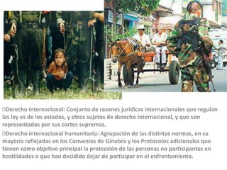 Derecho internacional: Conjunto de razones jurídicas internacionales que regulan las ley es de los estados, y otros sujetos de derecho internacional, y que son representados por sus cortes supremas.Derecho internacional humanitario: Agrupación de las distintas normas, en su mayoría reflejadas en los Convenios de Ginebra y los Protocolos adicionales que tienen como objetivo principal la protección de las personas no participantes en hostilidades o que han decidido dejar de participar en el enfrentamiento.