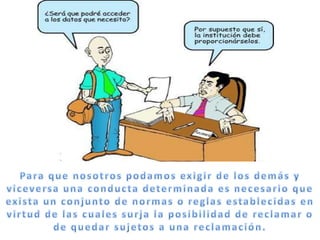 Para que nosotros podamos exigir de los demás y viceversa una conducta determinada es necesario que exista un conjunto de normas o reglas establecidas en virtud de las cuales surja la posibilidad de reclamar o de quedar sujetos a una reclamación.