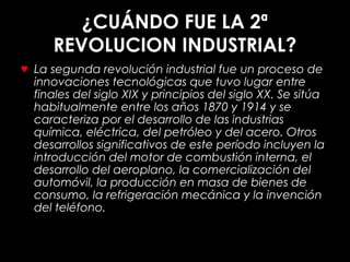 ¿CUÁNDO FUE LA 2ª
REVOLUCION INDUSTRIAL?
♥ La segunda revolución industrial fue un proceso de
innovaciones tecnológicas que tuvo lugar entre
finales del siglo XIX y principios del siglo XX. Se sitúa
habitualmente entre los años 1870 y 1914 y se
caracteriza por el desarrollo de las industrias
química, eléctrica, del petróleo y del acero. Otros
desarrollos significativos de este período incluyen la
introducción del motor de combustión interna, el
desarrollo del aeroplano, la comercialización del
automóvil, la producción en masa de bienes de
consumo, la refrigeración mecánica y la invención
del teléfono.
 
