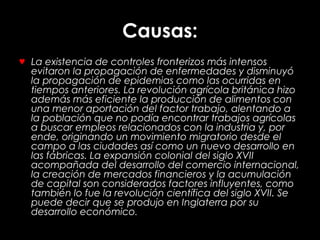Causas:
♥ La existencia de controles fronterizos más intensos
evitaron la propagación de enfermedades y disminuyó
la propagación de epidemias como las ocurridas en
tiempos anteriores. La revolución agrícola británica hizo
además más eficiente la producción de alimentos con
una menor aportación del factor trabajo, alentando a
la población que no podía encontrar trabajos agrícolas
a buscar empleos relacionados con la industria y, por
ende, originando un movimiento migratorio desde el
campo a las ciudades así como un nuevo desarrollo en
las fábricas. La expansión colonial del siglo XVII
acompañada del desarrollo del comercio internacional,
la creación de mercados financieros y la acumulación
de capital son considerados factores influyentes, como
también lo fue la revolución científica del siglo XVII. Se
puede decir que se produjo en Inglaterra por su
desarrollo económico.
 