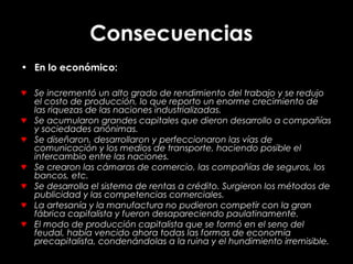 Consecuencias
• En lo económico:
♥ Se incrementó un alto grado de rendimiento del trabajo y se redujo
el costo de producción, lo que reporto un enorme crecimiento de
las riquezas de las naciones industrializadas.
♥ Se acumularon grandes capitales que dieron desarrollo a compañías
y sociedades anónimas.
♥ Se diseñaron, desarrollaron y perfeccionaron las vías de
comunicación y los medios de transporte, haciendo posible el
intercambio entre las naciones.
♥ Se crearon las cámaras de comercio, las compañías de seguros, los
bancos, etc.
♥ Se desarrolla el sistema de rentas a crédito. Surgieron los métodos de
publicidad y las competencias comerciales.
♥ La artesanía y la manufactura no pudieron competir con la gran
fábrica capitalista y fueron desapareciendo paulatinamente.
♥ El modo de producción capitalista que se formó en el seno del
feudal, había vencido ahora todas las formas de economía
precapitalista, condenándolas a la ruina y el hundimiento irremisible.
 