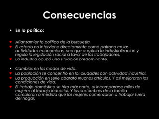 Consecuencias
• En lo político:
♥ Afianzamiento político de la burguesía.
♥ El estado no interviene directamente como patrono en las
actividades económicas, sino que auspicia la industrialización y
regula la legislación social a favor de los trabajadores.
♥ La industria ocupó una situación predominante.
• Cambios en los modos de vida:
♥ La población se concentró en las ciudades con actividad industrial.
♥ La producción en serie abarató muchos artículos. Y así mejoraron las
condiciones de vida.
♥ El trabajo doméstico se hizo más corto, al incompararse miles de
mujeres al trabajo industrial. Y las costumbres de la familia
cambiaron a medida que las mujeres comenzaron a trabajar fuera
del hogar.
 