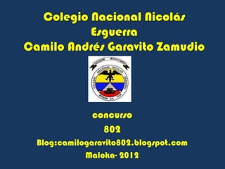 Colegio Nacional Nicolás
          Esguerra
Camilo Andrés Garavito Zamudio




              concurso
                802
  Blog:camilogaravito802.blogspot.com
             Maloka- 2012
 