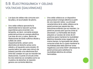 5.9. ELECTROQUÍMICA Y CELDAS
VOLTAICAS (GALVÁNICAS)


   Los tipos de celdas más comunes son:           Una celda voltaica es un dispositivo
    las pilas y el acumulador de plomo.             para producir energía eléctrica a partir
                                                    de una reacción redox. La principal
                                                    característica de la celda voltaica es la
   Una celda voltaica aprovecha la                 pared porosa que separa las dos
    electricidad de la reacción química             soluciones evitando que se mezclen. La
    espontánea para encender una                    pared es porosa para que los iones la
    lamparita, es decir, convierte energía          atraviesen. La hemicelda del ánodo
    potencial química en energía eléctrica.         adquiere un exceso de iones de Zn
    Las tiras de cinc y cobre, dentro de            positivos (para mantener la neutralidad
    disoluciones de ácido sulfúrico diluido y       eléctrica necesita iones negativos), al
    sulfato de cobre                                mismo tiempo, la hemicelda del cátodo
    respectivamente, actúan como                    consume iones de Cu (para mantener la
    electrodos (el derecho actúa como               neutralidad,éste debe eliminar iones
    cátodo y el izquierdo como ánodo). El           negativos).Los iones SO4= atraviesan la
    puente salino (en este caso cloruro de          pared porosa para satisfacer la
    potasio) permite a los electrones fluir         neutralidad eléctrica de ambas
    entre las cubetas sin que se mezclen las        hemiceldas.
    disoluciones. Cuando el circuito entre
    los dos sistemas se completa (como se
    muestra a la derecha), la reacción
    genera una corriente eléctrica.
 