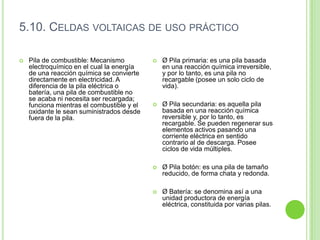 5.10. CELDAS VOLTAICAS DE USO PRÁCTICO

   Pila de combustible: Mecanismo             Ø Pila primaria: es una pila basada
    electroquímico en el cual la energía        en una reacción química irreversible,
    de una reacción química se convierte        y por lo tanto, es una pila no
    directamente en electricidad. A             recargable (posee un solo ciclo de
    diferencia de la pila eléctrica o           vida).
    batería, una pila de combustible no
    se acaba ni necesita ser recargada;
    funciona mientras el combustible y el      Ø Pila secundaria: es aquella pila
    oxidante le sean suministrados desde        basada en una reacción química
    fuera de la pila.                           reversible y, por lo tanto, es
                                                recargable. Se pueden regenerar sus
                                                elementos activos pasando una
                                                corriente eléctrica en sentido
                                                contrario al de descarga. Posee
                                                ciclos de vida múltiples.

                                               Ø Pila botón: es una pila de tamaño
                                                reducido, de forma chata y redonda.

                                               Ø Batería: se denomina así a una
                                                unidad productora de energía
                                                eléctrica, constituida por varias pilas.
 