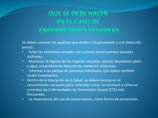 Se deben conocer los aspectos que atañen a la prevención y a la detección
precoz:
• Evitar las relaciones sexuales con quienes tienen parejas sexuales
múltiples,
• Mantener la higiene de los órganos sexuales, usando abundante jabón
y agua, especialmente después de mantener relaciones,
• Informar a las parejas de personas infectadas, que deben también
recibir tratamiento,
• Dentro de la Educación de la Salud, se deben incorporar el
conocimiento necesario para entender cómo se contraen y cómo se
controlan las Enfermedades de Transmisión Sexual (ETS) más
frecuentes,
• La importancia del uso de preservativos, como forma de prevención.
 