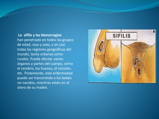 La sífilis y las blenorragias
han penetrado en todos los grupos
de edad, raza y sexo, y en casi
todas las regiones geográficas del
mundo, tanto urbanas como
rurales. Puede afectar varios
órganos y partes del cuerpo, como
el cerebro, los huesos, el corazón,
etc. Tristemente, esta enfermedad
puede ser transmitida a los bebés
no nacidos, mientras están en el
útero de su madre.
 