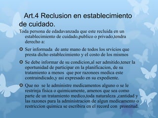 Art.4 Reclusion en establecimiento
de cuidado.
Toda persona de edadavanzada que este recluida en un
establecimiento de cuidado,publico o privado,tendra
derecho a:
 Ser informada de ante mano de todos los srvicios que
presta dicho establecimiento y el costo de los mismos
 Se debe informar de su condicion,al ser admitido,tener la
oportunidad de participar en la planificacion, de su
tratamiento a menos que por razonees medica este
contraindicado,y asi expresado en su expediente.
 Que no se le administre medicamentos alguno o se le
restrinja fisica o quimicamente, amenos que sea como
parte de un tratamiento medico,toda naturaleza ,cantidad y
las razones para la administracion de algun medicamento o
restriccion quimica se escribira en el record con prontitud.
 