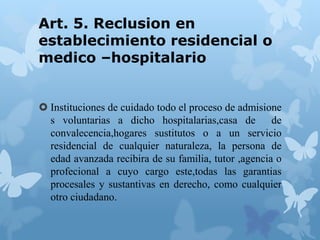 Art. 5. Reclusion en
establecimiento residencial o
medico –hospitalario
 Instituciones de cuidado todo el proceso de admisione
s voluntarias a dicho hospitalarias,casa de de
convalecencia,hogares sustitutos o a un servicio
residencial de cualquier naturaleza, la persona de
edad avanzada recibira de su familia, tutor ,agencia o
profecional a cuyo cargo este,todas las garantias
procesales y sustantivas en derecho, como cualquier
otro ciudadano.
 