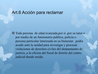 Art.6 Acción para reclamar
 Toda persona de edad avanzada,por si ,por su tutor o
por medio de un funsionario publico, policia o
persona particular interesada en su bienestar ,podra
acudir ante la unidad para investigar y procesar
violaciones de derechos civiles del derpaamento de
justicia ,a la oficina del fiscal de distrito del centro
judicial donde resida.
 