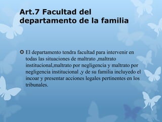 Art.7 Facultad del
departamento de la familia
 El departamento tendra facultad para intervenir en
todas las situaciones de maltrato ,maltrato
institucional,maltrato por negligencia y maltrato por
negligencia institucional ,y de su familia incluyedo el
incoar y presentar acciones legales pertinentes en los
tribunales.
 