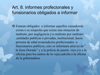Art. 8. informes profecionales y
funsionarios obligados a informar
 Estaran obligados a informar aquellos casosdonde
exista o se sospeche que existe una situacion de
maltrato, por negligencia yo maltrato por maltrato
,entidades publicas o privadas, institucional ,hacia
persona de edad avanzada;los profecionales o
funcionarios publicos, esto se informara atravez de’’
la linea Dorada’’ y a la policia de puerto rico yo a la
oficina para los asntos de la vejez,adcrita a la oficina
de la gobernadora.
 