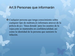 Art.9 Personas que informarán
 Cualquier persona que tenga conocimiento sobre
cualquier tipo de maltrato,lo informara atravez de la
policia de p.r. ‘linea dorada’ para los asuntos de la
vejez,esto se mantendra en confidencialidad, asi
como la identidad de la persona que sumistro la
infación.
 