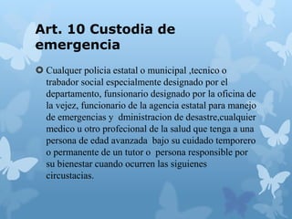 Art. 10 Custodia de
emergencia
 Cualquer policia estatal o municipal ,tecnico o
trabador social especialmente designado por el
departamento, funsionario designado por la oficina de
la vejez, funcionario de la agencia estatal para manejo
de emergencias y dministracion de desastre,cualquier
medico u otro profecional de la salud que tenga a una
persona de edad avanzada bajo su cuidado temporero
o permanente de un tutor o persona responsible por
su bienestar cuando ocurren las siguienes
circustacias.
 