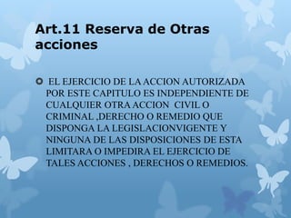 Art.11 Reserva de Otras
acciones
 EL EJERCICIO DE LAACCION AUTORIZADA
POR ESTE CAPITULO ES INDEPENDIENTE DE
CUALQUIER OTRAACCION CIVIL O
CRIMINAL ,DERECHO O REMEDIO QUE
DISPONGA LA LEGISLACIONVIGENTE Y
NINGUNA DE LAS DISPOSICIONES DE ESTA
LIMITARA O IMPEDIRA EL EJERCICIO DE
TALES ACCIONES , DERECHOS O REMEDIOS.
 