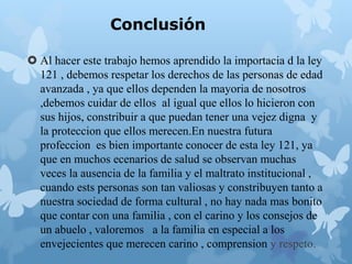 Conclusión
 Al hacer este trabajo hemos aprendido la importacia d la ley
121 , debemos respetar los derechos de las personas de edad
avanzada , ya que ellos dependen la mayoria de nosotros
,debemos cuidar de ellos al igual que ellos lo hicieron con
sus hijos, constribuir a que puedan tener una vejez digna y
la proteccion que ellos merecen.En nuestra futura
profeccion es bien importante conocer de esta ley 121, ya
que en muchos ecenarios de salud se observan muchas
veces la ausencia de la familia y el maltrato institucional ,
cuando ests personas son tan valiosas y constribuyen tanto a
nuestra sociedad de forma cultural , no hay nada mas bonito
que contar con una familia , con el carino y los consejos de
un abuelo , valoremos a la familia en especial a los
envejecientes que merecen carino , comprension y respeto.
 
