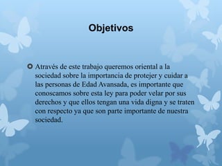 Objetivos
 Através de este trabajo queremos oriental a la
sociedad sobre la importancia de protejer y cuidar a
las personas de Edad Avansada, es importante que
conoscamos sobre esta ley para poder velar por sus
derechos y que ellos tengan una vida digna y se traten
con respecto ya que son parte importante de nuestra
sociedad.
 