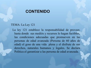 CONTENIDO
TEMA: La Ley 121
La ley 121 establece la responsabilidad de proveer,
hasta donde sus mediós y recursos lo hagan factibles,
las condiciones adecuadas que promueven en las
personas de edad avanzada (Persona de 60 años de
edad) el goso de una vida plena y el disfrute de sus
derechos, naturales humanos y legales. Se declara
Politica el garantizar a las persona de edad avanzada.
 