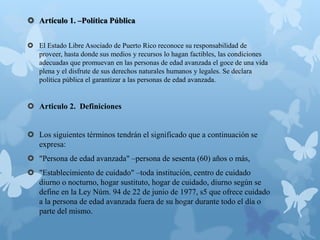  Artículo 1. –Política Pública
 El Estado Libre Asociado de Puerto Rico reconoce su responsabilidad de
proveer, hasta donde sus medios y recursos lo hagan factibles, las condiciones
adecuadas que promuevan en las personas de edad avanzada el goce de una vida
plena y el disfrute de sus derechos naturales humanos y legales. Se declara
política pública el garantizar a las personas de edad avanzada.
 Articulo 2. Definiciones
 Los siguientes términos tendrán el significado que a continuación se
expresa:
 "Persona de edad avanzada" –persona de sesenta (60) años o más,
 "Establecimiento de cuidado" –toda institución, centro de cuidado
diurno o nocturno, hogar sustituto, hogar de cuidado, diurno según se
define en la Ley Núm. 94 de 22 de junio de 1977, s5 que ofrece cuidado
a la persona de edad avanzada fuera de su hogar durante todo el día o
parte del mismo.
 