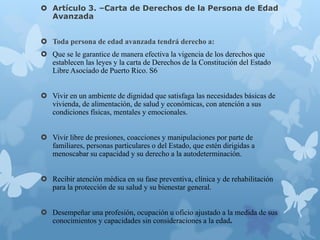  Artículo 3. –Carta de Derechos de la Persona de Edad
Avanzada
 Toda persona de edad avanzada tendrá derecho a:
 Que se le garantice de manera efectiva la vigencia de los derechos que
establecen las leyes y la carta de Derechos de la Constitución del Estado
Libre Asociado de Puerto Rico. S6
 Vivir en un ambiente de dignidad que satisfaga las necesidades básicas de
vivienda, de alimentación, de salud y económicas, con atención a sus
condiciones físicas, mentales y emocionales.
 Vivir libre de presiones, coacciones y manipulaciones por parte de
familiares, personas particulares o del Estado, que estén dirigidas a
menoscabar su capacidad y su derecho a la autodeterminación.
 Recibir atención médica en su fase preventiva, clínica y de rehabilitación
para la protección de su salud y su bienestar general.
 Desempeñar una profesión, ocupación u oficio ajustado a la medida de sus
conocimientos y capacidades sin consideraciones a la edad.
 
