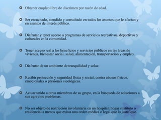  Obtener empleo libre de discrimen por razón de edad.
 Ser escuchado, atendido y consultado en todos los asuntos que le afectan y
en asuntos de interés público.
 Disfrutar y tener acceso a programas de servicios recreativos, deportivos y
culturales en la comunidad.
 Tener acceso real a los beneficios y servicios públicos en las áreas de
vivienda, bienestar social, salud, alimentación, transportación y empleo.
 Disfrutar de un ambiente de tranquilidad y solaz.
 Recibir protección y seguridad física y social, contra abusos físicos,
emocionales o presiones sicológicas.
 Actuar unido a otros miembros de su grupo, en la búsqueda de soluciones a
sus agravios problemas.
 No ser objeto de restricción involuntaria en un hospital, hogar sustituto o
residencial a menos que exista una orden médica o legal que lo justifique.
 