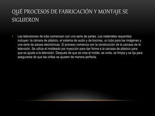 QUÉ PROCESOS DE FABRICACIÓN Y MONTAJE SE
SIGUIERON
• Las televisiones de tubo comienzan con una serie de partes. Los materiales requeridos
incluyen: la cámara de plástico, el sistema de audio y de bocinas, un tubo para las imágenes y
una serie de piezas electrónicas. El proceso comienza con la construcción de la carcasa de la
televisión. Se utiliza el moldeado por inyección para dar forma a la carcasa de plástico para
que se ajuste a la televisión. Después de que se crea el molde, se corta, se limpia y se lija para
asegurarse de que las orillas se ajusten de manera perfecta.
 