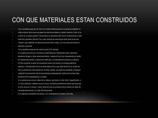 CON QUE MATERIALES ESTAN CONSTRUIDOS
• 1a) La pantalla puede ser de vidrio con material fosforescente en la parte de adelante. El
• interior está al vacío para que pasen los electrones desde un cátodo caliente (o tres, si es
• a color) en su parte posterior. Para producir la desviación del 'chorro' de electrones a cada
• parte de la pantalla ('barrido') hay cuatro bobinas de alambre de cobre para formar dos
• 'imánes', para deflectar los electrones hacia arriba o abajo, y el otro para para hacerlo a
• derecha o izquierda.
• 1b) La pantalla puede ser de cristal líquido (LCD, planita).
• 2) La señal que entra por la antena es amplificada por transistores (silicio, germanio,
• arseniurio de galio y otros semiconductores), y pasa de uno a otro componente por medio
• de resistencias (carbón o aleaciones metálicas) y condensadores (cerámica o plástico).
• 3) Para aumentar la señal los transistores tienen que hacerlo con energía eléctrica:
• baterías, o transformador de la corriente alterna de la casa (está hecho de un núcleo de
• fierro y alambre de cobre aislado en muchas vueltas), que debe ser adaptada y filtrada al
• voltaje de funcionamiento de los transistores (condensadores, hechos de muchas hojas
• de aluminio fino separadas por un ácido).
• 4) La salida sonora es por medio de un altavoz, que tiene un imán (fierro magnetizado), y
• un cono (catulina o metálico) que va unido a una bobina (alambre de cobre) que hace que
• el cono vibre por la mayor o menor atracción que se produce entre la bobina con paso de
• corriente=electroimán) y el imán del altoparlante.
• 5) El gabinete actualmente de plástco, tuvo antecesores de madera y de meta
 