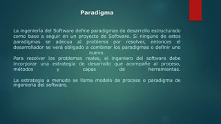 Paradigma
La ingeniería del Software define paradigmas de desarrollo estructurado
como base a seguir en un proyecto de Software. Si ninguno de estos
paradigmas se adecua al problema por resolver, entonces el
desarrollador se verá obligado a combinar los paradigmas o definir uno
nuevo.
Para resolver los problemas reales, el ingeniero del software debe
incorporar una estrategia de desarrollo que acompañe al proceso,
métodos y capas de herramientas.
La estrategia a menudo se llama modelo de proceso o paradigma de
ingeniería del software.
 