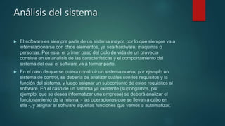 Análisis del sistema
 El software es siempre parte de un sistema mayor, por lo que siempre va a
interrelacionarse con otros elementos, ya sea hardware, máquinas o
personas. Por esto, el primer paso del ciclo de vida de un proyecto
consiste en un análisis de las características y el comportamiento del
sistema del cual el software va a formar parte.
 En el caso de que se quiera construir un sistema nuevo, por ejemplo un
sistema de control, se debería de analizar cuáles son los requisitos y la
función del sistema, y luego asignar un subconjunto de estos requisitos al
software. En el caso de un sistema ya existente (supongamos, por
ejemplo, que se desea informatizar una empresa) se deberá analizar el
funcionamiento de la misma, - las operaciones que se llevan a cabo en
ella -, y asignar al software aquellas funciones que vamos a automatizar.
 