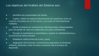 Los objetivos del Análisis del Sistema son:
 - Identificar las necesidades del cliente.
 - Captar y definir el sistema informacional del organismo como un
conjunto de partes con un fin común y una serie de interrelaciones
múltiples.
 - Dividir el sistema en subsistemas informacionales independientes
pero sin perder de vista sus relaciones con otros subsistemas.
 - Escoger el subsistema a automatizar y evaluar la viabilidad técnica y
económica de dicho proceso.
 - Establecer restricciones de coste y plazo.
 - Asignación de funciones y rendimientos esperados al hardware,
software, personal y base de datos resultante tras el proceso de
desarrollo.
 