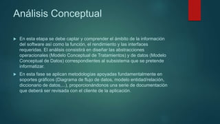 Análisis Conceptual
 En esta etapa se debe captar y comprender el ámbito de la información
del software así como la función, el rendimiento y las interfaces
requeridas. El análisis consistirá en diseñar las abstracciones
operacionales (Modelo Conceptual de Tratamientos) y de datos (Modelo
Conceptual de Datos) correspondientes al subsistema que se pretende
informatizar.
 En esta fase se aplican metodologías apoyadas fundamentalmente en
soportes gráficos (Diagrama de flujo de datos, modelo entidad/relación,
diccionario de datos,...), proporcionándonos una serie de documentación
que deberá ser revisada con el cliente de la aplicación.
 