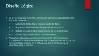 Diseño Lógico
 Es un proceso que se centra sobre cuatro características distintas de la
aplicación software:
 1. Estructura de los datos. (Modelo lógico de datos).
 2. Arquitectura del software. (Diagramas de estructura).
 3. Detalle procedural. (Estructura interna de los programas).
 4. Diseño lógico de la interfaz hombre-máquina.
 Al igual que el análisis, el diseño se documenta y forma parte de
la configuración del software (el control de configuraciones es lo que nos
permite realizar cambios en el software de forma controlada y no
traumática para el cliente).
 