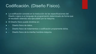 Codificación. (Diseño Físico).
 La codificación consiste en la traducción de las especificaciones del
Diseño Lógico a un lenguaje de programación determinado de forma que
el resultado obtenido sea ejecutable por la máquina.
 El Diseño físico puede dividirse en:
 - Diseño físico de datos.
 - Diseño físico de tratamientos o codificación propiamente dicha.
 - Diseño físico de la interfaz hombre-máquina.
 