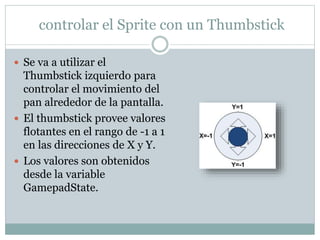controlar el Sprite con un Thumbstick
 Se va a utilizar el
Thumbstick izquierdo para
controlar el movimiento del
pan alrededor de la pantalla.
 El thumbstick provee valores
flotantes en el rango de -1 a 1
en las direcciones de X y Y.
 Los valores son obtenidos
desde la variable
GamepadState.
 