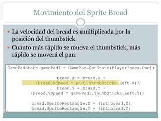 Movimiento del Sprite Bread
 La velocidad del bread es multiplicada por la
posición del thumbstick.
 Cuanto más rápido se mueva el thumbstick, más
rápido se moverá el pan.
GamePadState gamePad1 = GamePad.GetState(PlayerIndex.One);
bread.X = bread.X +
(bread.XSpeed * pad1.ThumbSticks.Left.X);
bread.Y = bread.Y –
(bread.YSpeed * gamePad1.ThumbSticks.Left.Y);
bread.SpriteRectangle.X = (int)bread.X;
bread.SpriteRectangle.Y = (int)bread.Y;
 