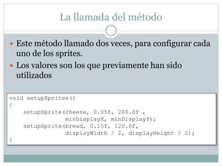 La llamada del método
 Este método llamado dos veces, para configurar cada
uno de los sprites.
 Los valores son los que previamente han sido
utilizados
void setupSprites()
{
setupSprite(cheese, 0.05f, 200.0f ,
minDisplayX, minDisplayY);
setupSprite(bread, 0.15f, 120.0f,
displayWidth / 2, displayHeight / 2);
}
 