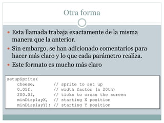 Otra forma
 Esta llamada trabaja exactamente de la misma
manera que la anterior.
 Sin embargo, se han adicionado comentarios para
hacer más claro y lo que cada parámetro realiza.
 Este formato es mucho más claro
setupSprite(
cheese, // sprite to set up
0.05f, // width factor (a 20th)
200.0f, // ticks to cross the screen
minDisplayX, // starting X position
minDisplayY); // starting Y position
 
