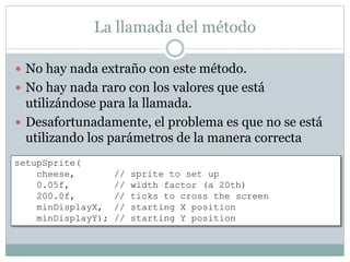 La llamada del método
 No hay nada extraño con este método.
 No hay nada raro con los valores que está
utilizándose para la llamada.
 Desafortunadamente, el problema es que no se está
utilizando los parámetros de la manera correcta
setupSprite(
cheese, // sprite to set up
0.05f, // width factor (a 20th)
200.0f, // ticks to cross the screen
minDisplayX, // starting X position
minDisplayY); // starting Y position
 