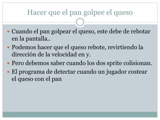Hacer que el pan golpee el queso
 Cuando el pan golpear el queso, este debe de rebotar
en la pantalla..
 Podemos hacer que el queso rebote, revirtiendo la
dirección de la velocidad en y.
 Pero debemos saber cuando los dos sprite colisionan.
 El programa de detectar cuando un jugador costear
el queso con el pan
 
